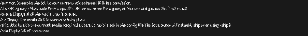 /summon: Connects the bot to your current voice channel, if it has permission. /play <URL/query> : Plays audio from a specific URL or searches for a query on YouTube and queues the first result. /queue: Displays all of the media that is queued. /np: Displays the media that is currently being played. /skip: Vote to skip the current media. Required skips/skip ratio is set in the config file. The bot’s owner will instantly skip when using /skip f. /help: Display list of commands